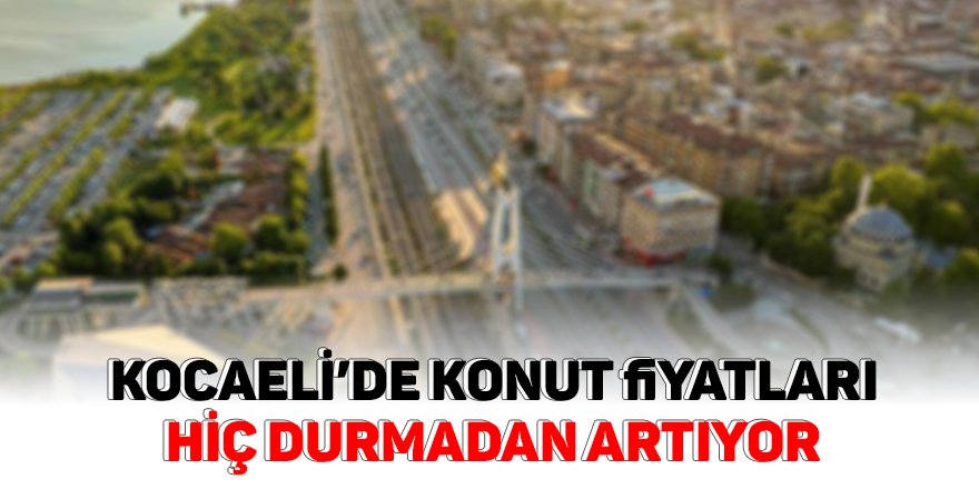 Kocaeli’de konut fiyatları hiç durmadan artıyor