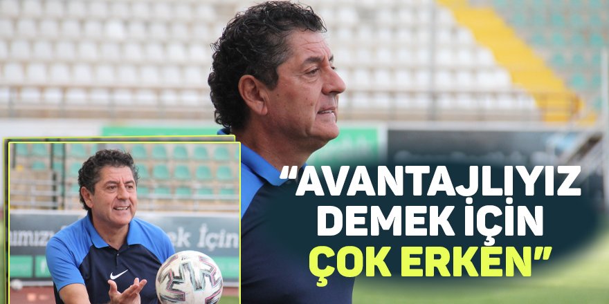 “Avantajlıyız demek için çok erken”