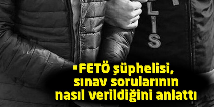 FETÖ şüphelisi, sınav sorularının nasıl verildiğini anlattı