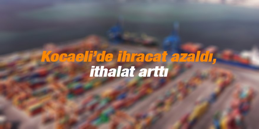 Kocaeli’de ihracat azaldı, ithalat arttı