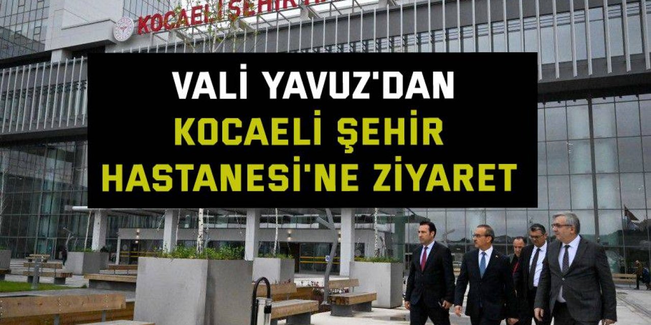 Vali Yavuz'dan, Kocaeli Şehir Hastanesi'ne ziyaret