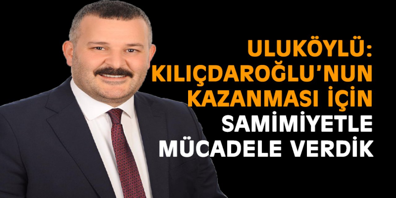 Uluköylü: Kılıçdaroğlu’nun kazanması için samimiyetle mücadele verdik