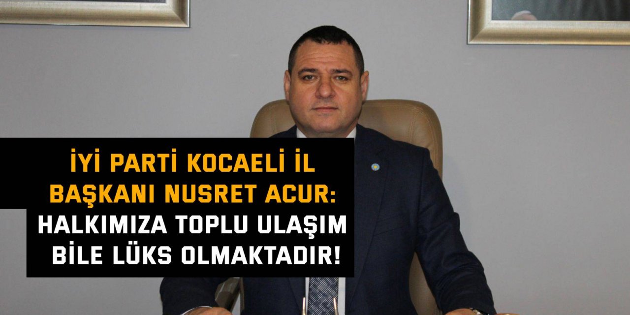 İYİ PARTİ KOCAELİ İL BAŞKANI NUSRET ACUR: Halkımıza toplu ulaşım  bile lüks olmaktadır!