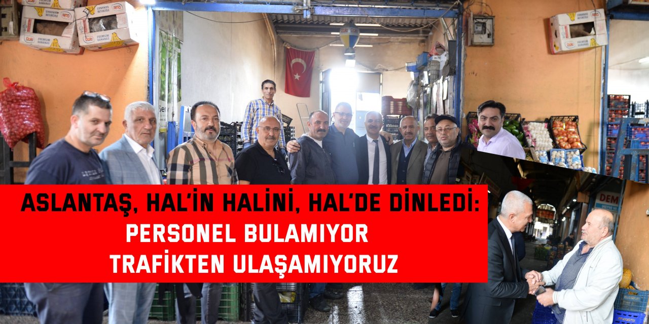 ASLANTAŞ, HAL’İN HALİNİ, HAL’DE DİNLEDİ: Personel bulamıyor  trafikten ulaşamıyoruz