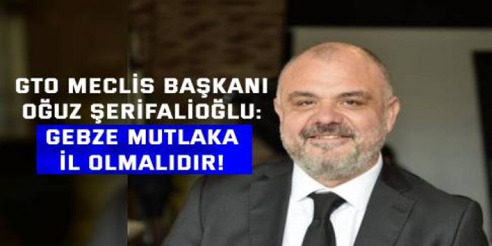 GTO MECLİS BAŞKANI OĞUZ ŞERİFALİOĞLU:  Gebze mutlaka il olmalıdır!