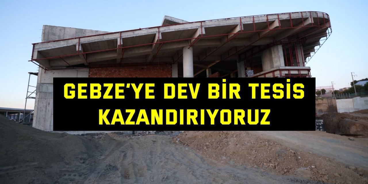 Gebze’ye dev bir tesis kazandırıyoruz