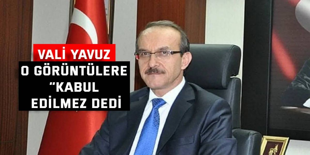 Vali Yavuz o görüntülere “Kabul edilmez dedi