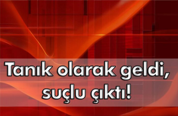 Tanık olarak geldi, suçlu çıktı!