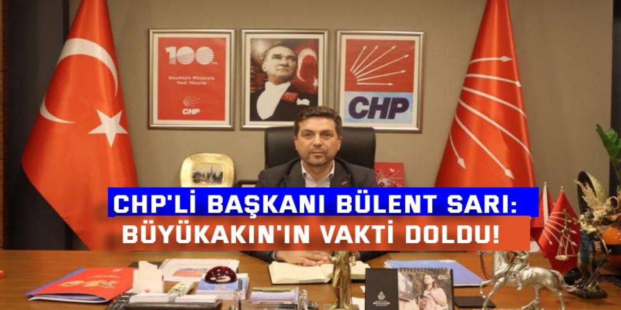 CHP'Lİ BAŞKANI BÜLENT SARI:  Büyükakın'ın vakti doldu!