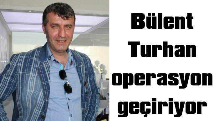 Bülent Turhan  operasyon geçiriyor