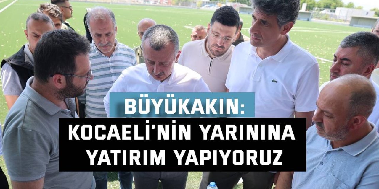 BÜYÜKAKIN: Kocaeli’nin yarınına yatırım yapıyoruz