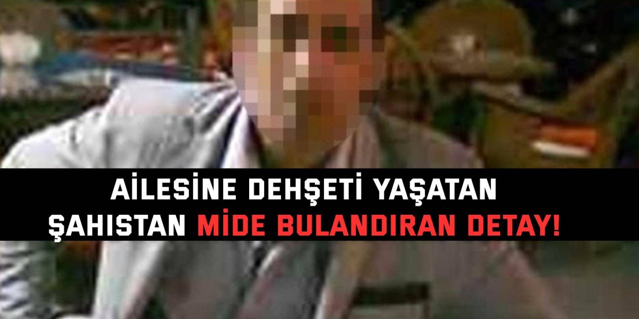 Ailesine dehşeti yaşatan şahıstan mide bulandıran detay!