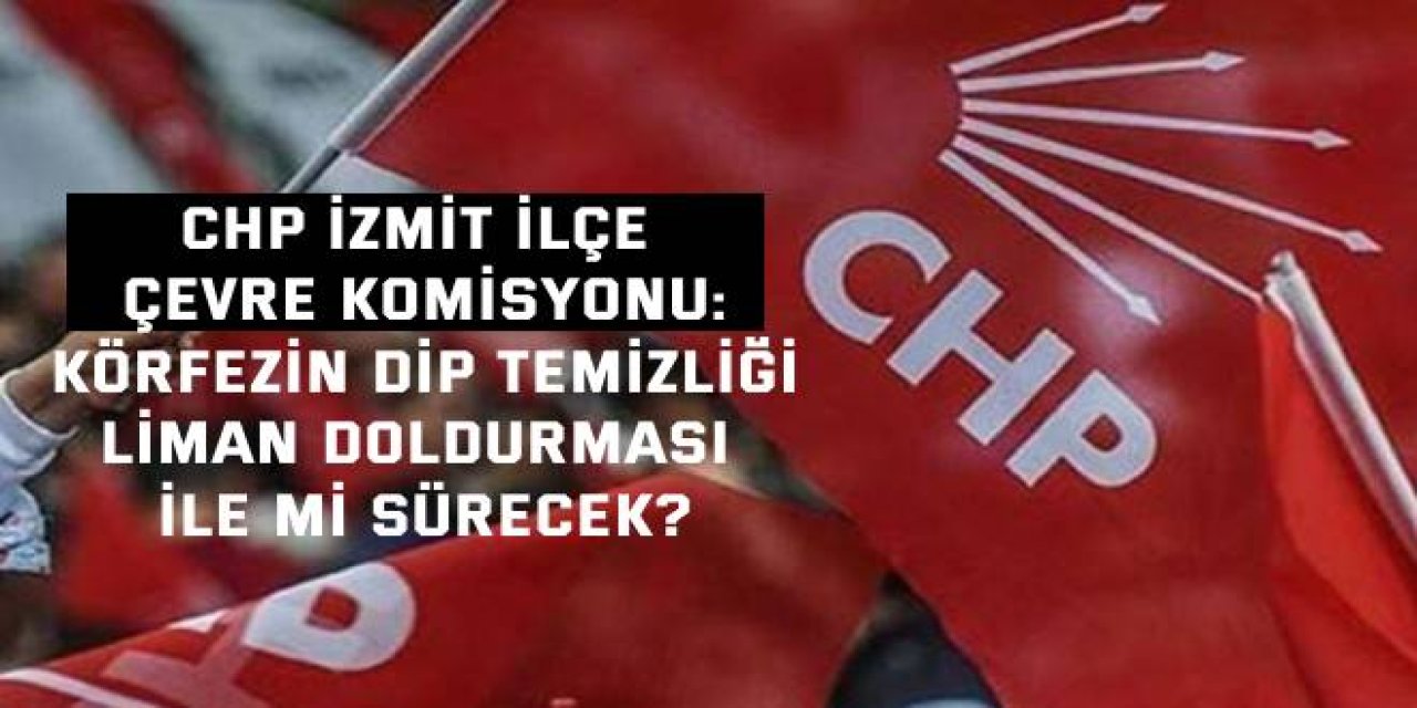 CHP İzmit İlçe Çevre Komisyonu:  Körfezin dip temizliği, liman doldurması ile mi sürecek?