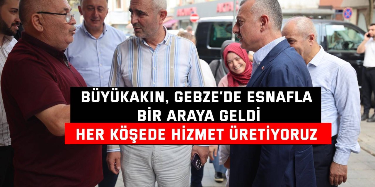 BÜYÜKAKIN, GEBZE’DE ESNAFLA BİR ARAYA GELDİ Her köşede hizmet üretiyoruz