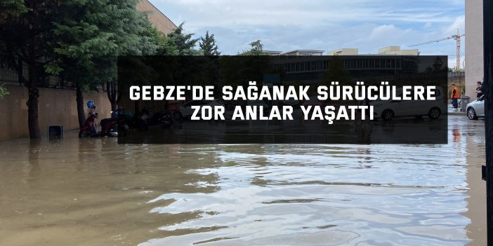 Gebze'de sağanak sürücülere zor anlar yaşattı