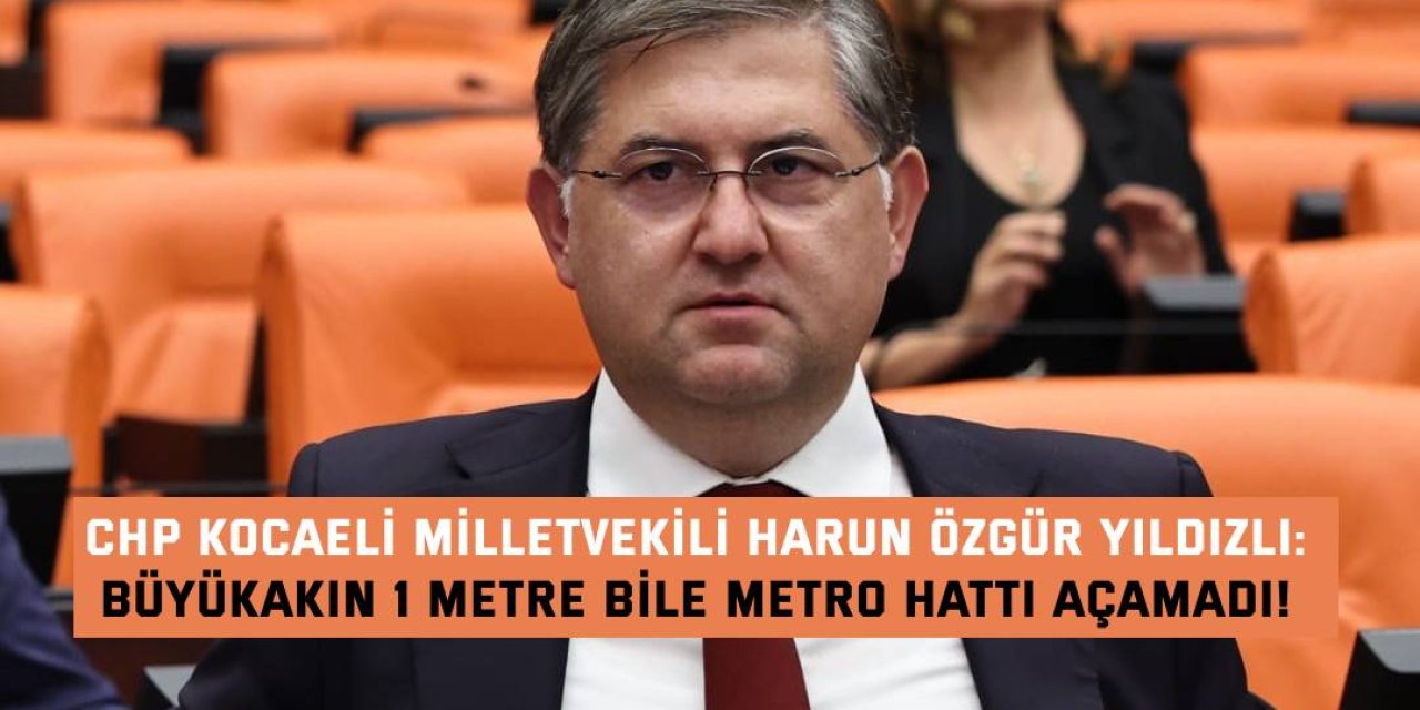 CHP KOCAELİ MİLLETVEKİLİ HARUN ÖZGÜR YILDIZLI    Büyükakın 1 metre bile  metro hattı açamadı!