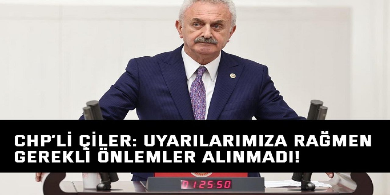 CHP’li Çiler: Uyarılarımıza rağmen gerekli önlemler alınmadı!