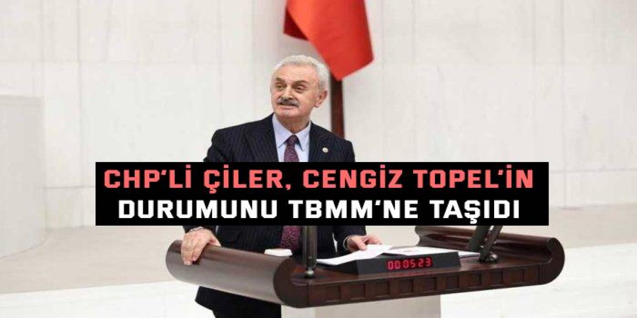 CHP’li Çiler, Cengiz Topel’in Durumunu TBMM’ne Taşıdı