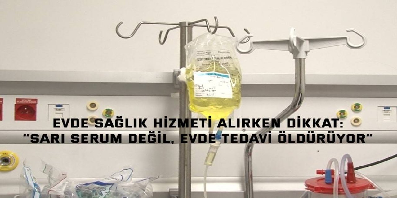 EVDE SAĞLIK HİZMETİ ALIRKEN DİKKAT:    “Sarı serum değil, evde tedavi öldürüyor”