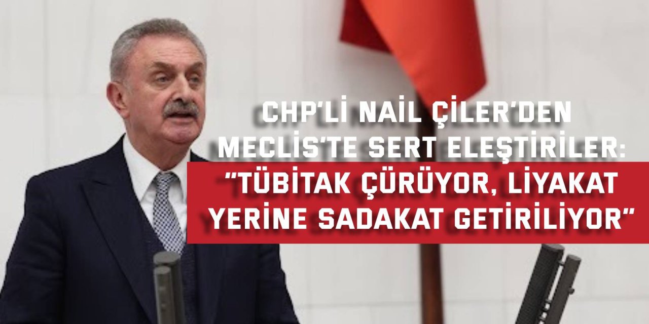 CHP’Lİ NAİL ÇİLER’DEN MECLİS’TE SERT ELEŞTİRİLER: “TÜBİTAK çürüyor, liyakat  yerine sadakat getiriliyor”