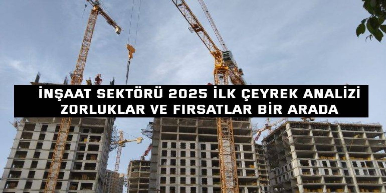 İNŞAAT SEKTÖRÜ 2025 İLK ÇEYREK ANALİZİ  Zorluklar ve Fırsatlar Bir Arada
