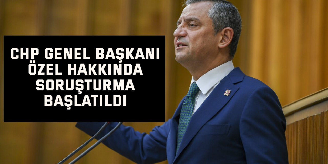 CHP Genel başkanı Özel hakkında soruşturma başlatıldı