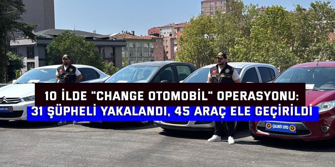 10 İLDE "CHANGE OTOMOBİL" OPERASYONU:    31 şüpheli yakalandı, 45 araç ele geçirildi