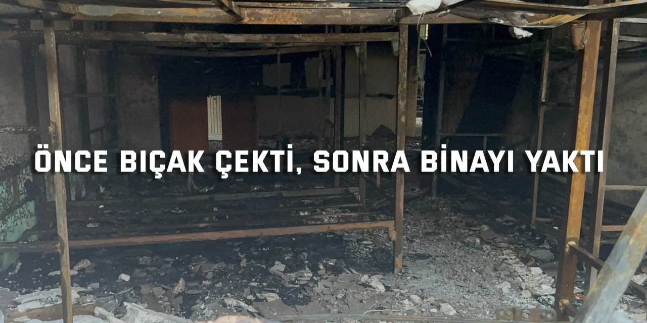 Önce bıçak çekti, sonra binayı yaktı