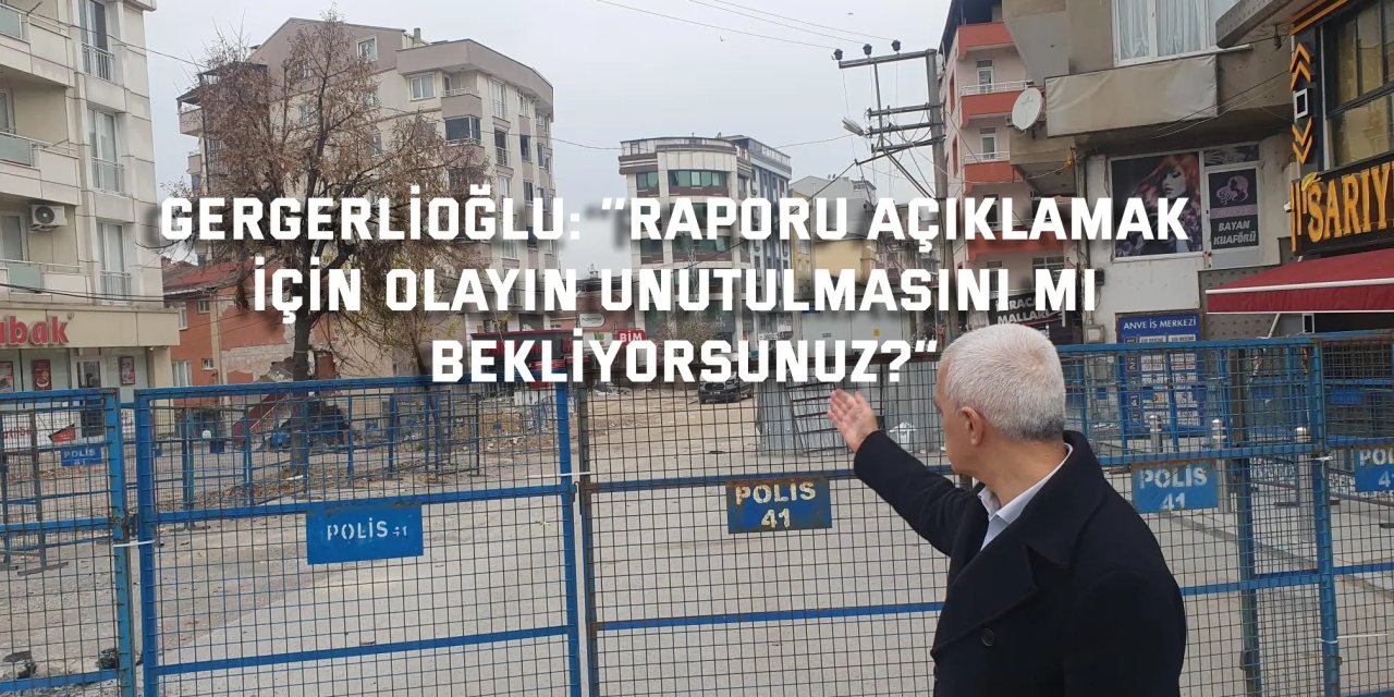 GERGERLİOĞLU  ‘’Raporu açıklamak için olayın  unutulmasını mı bekliyorsunuz?”