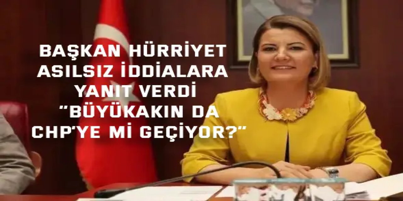 BAŞKAN HÜRRİYET ASILSIZ İDDİALARA YANIT VERDİ    “Büyükakın da CHP’ye mi geçiyor?”