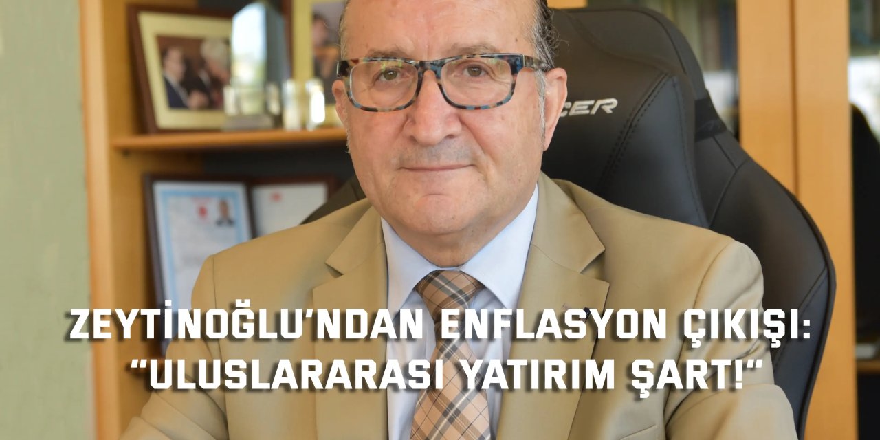 ZEYTİNOĞLU’NDAN ENFLASYON ÇIKIŞI:    “Uluslararası Yatırım Şart!”