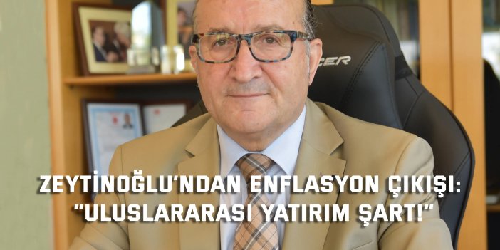 ZEYTİNOĞLU’NDAN ENFLASYON ÇIKIŞI:    “Uluslararası Yatırım Şart!”