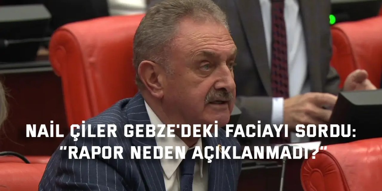 NAİL ÇİLER GEBZE'DEKİ FACİAYI SORDU:     “Rapor neden açıklanmadı?”