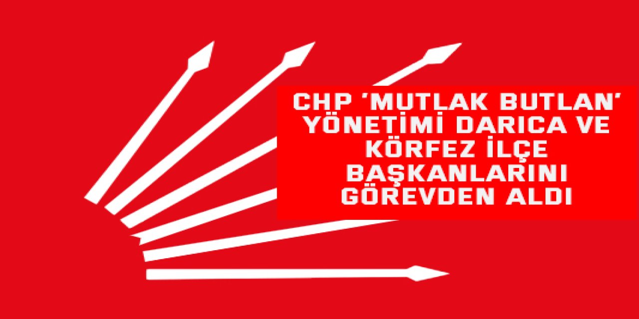 CHP ‘Mutlak Butlan’ Yönetimi Darıca ve Körfez ilçe Başkanlarını Görevden aldı