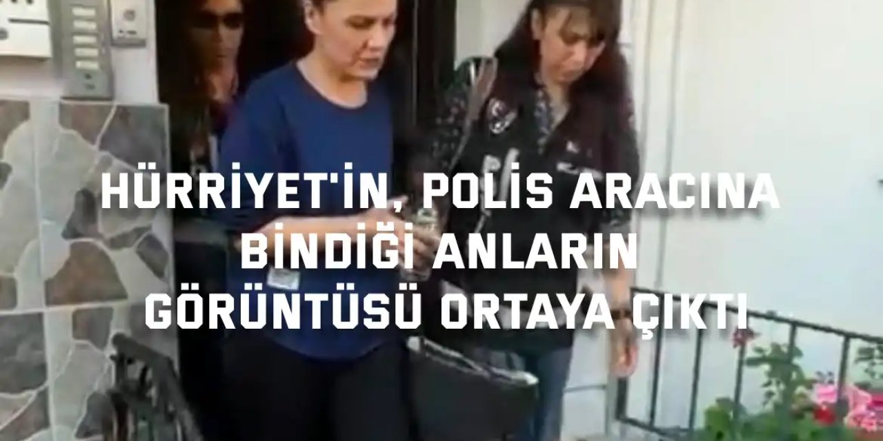Hürriyet'in, polis aracına bindiği anların görüntüsü ortaya çıktı