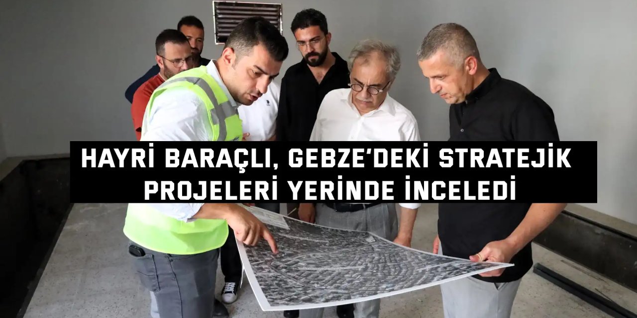 Hayri Baraçlı, Gebze’deki stratejik projeleri yerinde inceledi