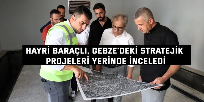 Hayri Baraçlı, Gebze’deki stratejik projeleri yerinde inceledi