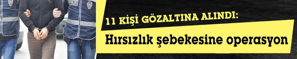 11 KİŞİ GÖZALTINA ALINDI:  Hırsızlık şebekesine operasyon