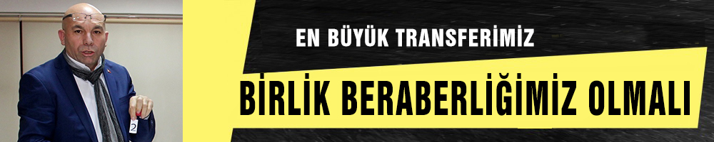 EN BÜYÜK TRANSFERİMİZ  BİRLİK BERABERLİĞİMİZ OLMALI