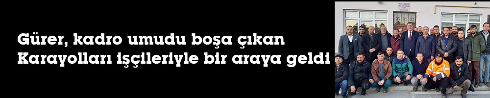 Gürer, kadro umudu boşa çıkan   Karayolları işçileriyle bir araya geldi
