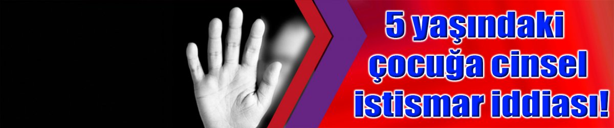 5 yaşındaki çocuğa cinsel istismar iddiası!