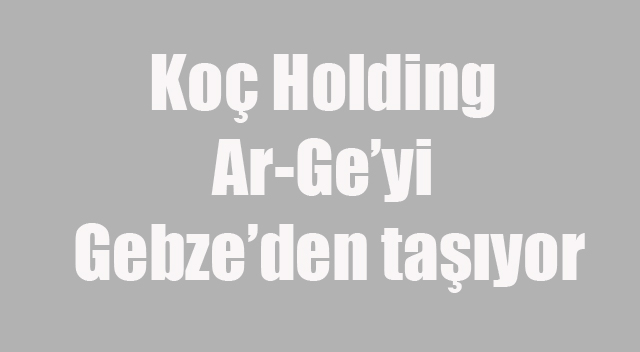 Koç Holding Ar-Ge’yi Gebze’den taşıyor