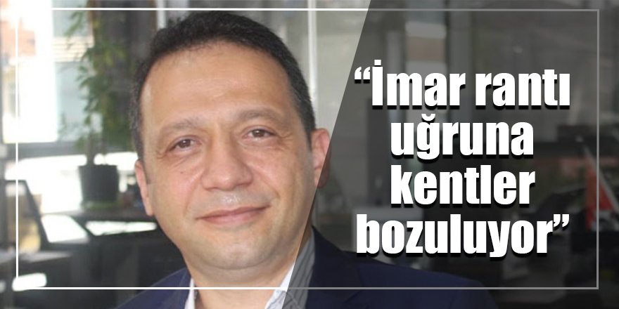 “İmar rantı uğruna kentler bozuluyor”