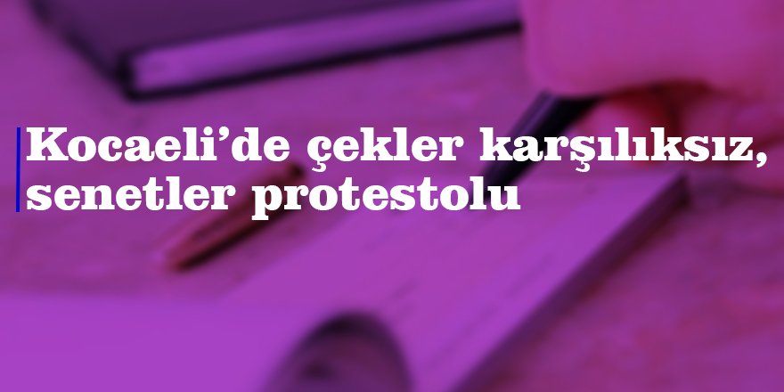 Kocaeli’de çekler karşılıksız, senetler protestolu