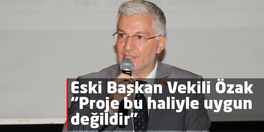 Eski Başkan Vekili Özak “Proje bu haliyle uygun değildir”