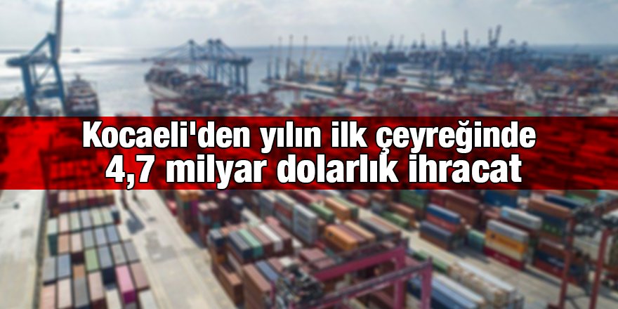 Kocaeli'den yılın ilk çeyreğinde 4,7 milyar dolarlık ihracat