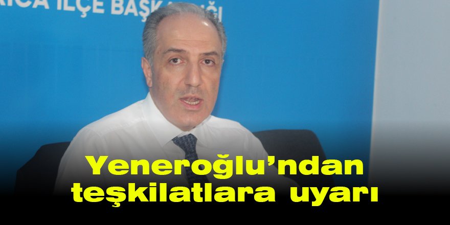 Yeneroğlu’ndan teşkilatlara uyarı