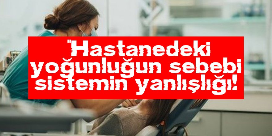 “Hastanedeki yoğunluğun sebebi sistemin yanlışlığı!”